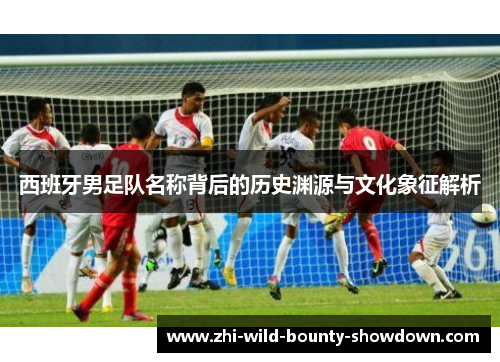 西班牙男足队名称背后的历史渊源与文化象征解析
