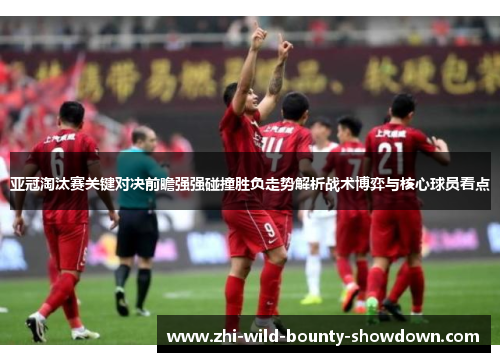 亚冠淘汰赛关键对决前瞻强强碰撞胜负走势解析战术博弈与核心球员看点