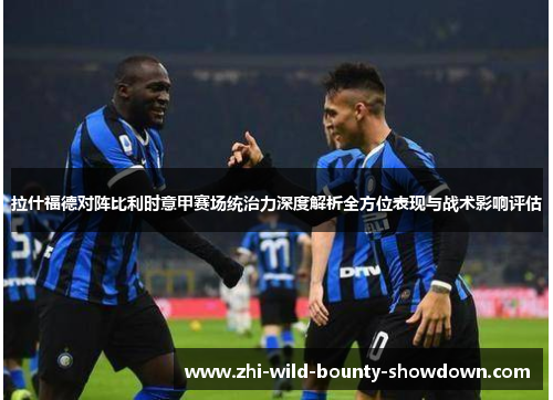 拉什福德对阵比利时意甲赛场统治力深度解析全方位表现与战术影响评估