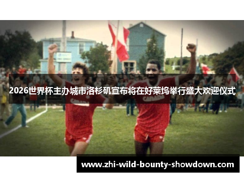 2026世界杯主办城市洛杉矶宣布将在好莱坞举行盛大欢迎仪式