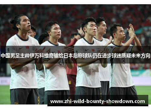 中国男足主帅伊万科维奇输给日本后称球队仍在进步球迷质疑未来方向