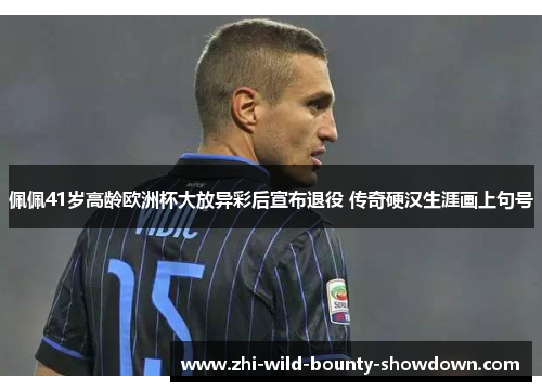 佩佩41岁高龄欧洲杯大放异彩后宣布退役 传奇硬汉生涯画上句号