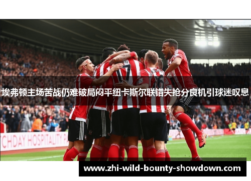 埃弗顿主场苦战仍难破局闷平纽卡斯尔联错失抢分良机引球迷叹息 埃弗顿主场苦战仍难破局闷平纽卡斯尔联错失抢分良机引球迷叹息