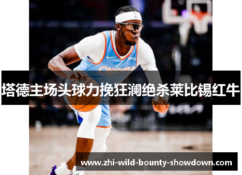 塔德主场头球力挽狂澜绝杀莱比锡红牛