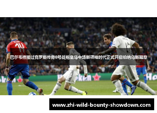 巴尔韦德接过克罗斯传奇8号战袍皇马中场新领袖时代正式开启伯纳乌新篇章